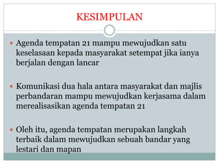 KESIMPULAN
 Agenda tempatan 21 mampu mewujudkan satu
keselasaan kepada masyarakat setempat jika ianya
berjalan dengan lancar
 Komunikasi dua hala antara masyarakat dan majlis
perbandaran mampu mewujudkan kerjasama dalam
merealisasikan agenda tempatan 21
 Oleh itu, agenda tempatan merupakan langkah
terbaik dalam mewujudkan sebuah bandar yang
lestari dan mapan
 