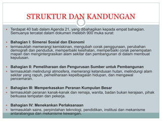 STRUKTUR DAN KANDUNGAN
 Terdapat 40 bab dalam Agenda 21, yang dibahagikan kepada empat bahagian.
Semuanya tercatat dalam dokumen melebih 900 muka surat:
 Bahagian I: Simensi Sosial dan Ekonomi
 termasuklah memerangi kemiskinan, mengubah corak penggunaan, perubahan
demografi dan penduduk, memperbaiki kesihatan, memperbaiki corak penempatan
mapan dan mengintergrasikan alam sekitar dan pembangunan di dalam membuat
keputusan.
 Bahagian II: Pemeliharaan dan Pengurusan Sumber untuk Pembangunan
 termasuklah melindungi atmosfera, memerangi ketandusan hutan, melindungi alam
sekitar yang rapuh, pemeliharaan kepelbagaian hidupan, dan mengawal
pencemaran.
 Bahagian III: Memperkasakan Peranan Kumpulan Besar
 termasuklah peranan kanak-kanak dan remaja, wanita, badan bukan kerajaan, pihak
berkuasa tempatan dan pekerja.
 Bahagian IV: Menekankan Perlaksanaan
 termasuklah sains, perpindahan teknologi, pendidikan, institusi dan mekanisme
antarabangsa dan mekanisme kewangan.
 