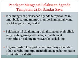 Pendapat Mengenai Pelaksaan Agenda
Tempatan 21 Di Bandar Saya
 Idea mengenai pelaksaaan agenda tempatan 21 ini
amat baik kerana mampu memberikan impak yang
positif kepada masyarakat
 Pelaksaan ini tidak mampu dilaksanakan oleh pihak
yang bertanggungjawab sahaja malah amat
memerlukan sokongan masyarakat sekeliling.
 Kerjasama dan kesepaduan antara masyarakat dan
pihak tersebut mampu menjadikan agenda tempatan
21 ini lebih realistik.
 