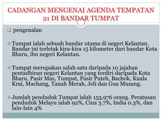 CADANGAN MENGENAI AGENDA TEMPATAN
21 DI BANDAR TUMPAT
 pengenalan
Tumpat ialah sebuah bandar utama di negeri Kelantan.
Bandar ini terletak kira-kira 15 kilometer dari bandar Kota
Bharu, ibu negeri Kelantan.
Tumpat merupakan salah satu daripada 10 jajahan
pentadbiran negeri Kelantan yang terdiri daripada Kota
Bharu, Pasir Mas, Tumpat, Pasir Puteh, Bachok, Kuala
Krai, Machang, Tanah Merah, Jeli dan Gua Musang.
Jumlah penduduk Tumpat ialah 153,976 orang. Peratusan
penduduk Melayu ialah 92%, Cina 3.7%, India 0.3%, dan
lain-lain 4%
 