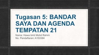 Tugasan 5: BANDAR
SAYA DAN AGENDA
TEMPATAN 21
Nama: Hawa binti Mohd Rahim
No. Pendaftaran: A153384
 
