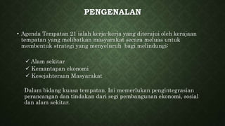 PENGENALAN
• Agenda Tempatan 21 ialah kerja-kerja yang diterajui oleh kerajaan
tempatan yang melibatkan masyarakat secara meluas untuk
membentuk strategi yang menyeluruh bagi melindungi:
 Alam sekitar
 Kemantapan ekonomi
 Kesejahteraan Masyarakat
Dalam bidang kuasa tempatan. Ini memerlukan pengintegrasian
perancangan dan tindakan dari segi pembangunan ekonomi, sosial
dan alam sekitar.
 