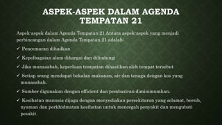 ASPEK-ASPEK DALAM AGENDA
TEMPATAN 21
Aspek-aspek dalam Agenda Tempatan 21 Antara aspek-aspek yang menjadi
perbincangan dalam Agenda Tempatan 21 adalah:
 Pencemaran dihadkan
 Kepelbagaian alam dihargai dan dilindungi
 Jika munasabah, keperluan tempatan dihasilkan oleh tempat tersebut
 Setiap orang mendapat bekalan makanan, air dan tenaga dengan kos yang
munasabah.
 Sumber digunakan dengan efficient dan pembaziran diminimumkan.
 Kesihatan manusia dijaga dengan menyediakan persekitaran yang selamat, bersih,
nyaman dan perkhidmatan kesihatan untuk mencegah penyakit dan mengubati
pesakit.
 