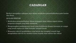 CADANGAN
Berikut merupakan cadangan saya dalam melakukan penambahbaikan pada bandar
Alor Setar.
 ALAM SEKITAR
• Melakukan penambahbaikan dalam penjagaan alam sekitar seperti sistem
pungutan sampah yang lebih sistematik.
• Mengurangkan pembangunan tanah yang berdekatan dengan kawasan air sungai
yang jernih supaya air tidak bertukar menjadi keruh.
• Memantau aktiviti pembalakan yang haram dan mengkaji semula bagi
mengelakkan aktiviti itu memberi kesan kepada alam sekitar dan rakyat
 