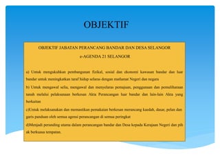 OBJEKTIF
OBJEKTIF JABATAN PERANCANG BANDAR DAN DESA SELANGOR
e-AGENDA 21 SELANGOR
a) Untuk mengukuhkan pembangunan fizikal, sosial dan ekonomi kawasan bandar dan luar
bandar untuk meningkatkan taraf hidup selaras dengan matlamat Negeri dan negara
b) Untuk mengawal selia, mengawal dan menyelaras pemajuan, penggunaan dan pemuliharaan
tanah melalui pelaksanaan berkesan Akta Perancangan luar bandar dan lain-lain Akta yang
berkaitan
c)Untuk melaksanakan dan memastikan pemakaian berkesan merancang kaedah, dasar, pelan dan
garis panduan oleh semua agensi perancangan di semua peringkat
d)Menjadi perunding utama dalam perancangan bandar dan Desa kepada Kerajaan Negeri dan pih
ak berkuasa tempatan.
 