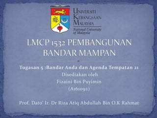 Tugasan 5 :Bandar Anda dan Agenda Tempatan 21
Disediakan oleh
Fizaini Bin Puyimin
(A161092)
Prof. Dato’ Ir. Dr Riza Atiq Abdullah Bin O.K Rahmat
 