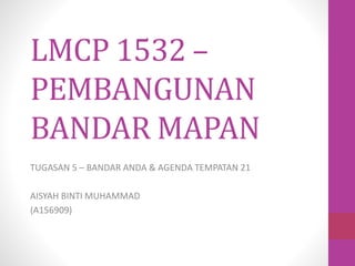 LMCP 1532 –
PEMBANGUNAN
BANDAR MAPAN
TUGASAN 5 – BANDAR ANDA & AGENDA TEMPATAN 21
AISYAH BINTI MUHAMMAD
(A156909)
 