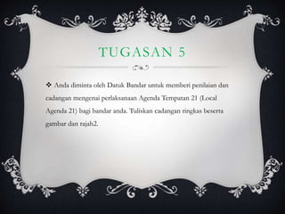 TUGASAN 5
 Anda diminta oleh Datuk Bandar untuk memberi penilaian dan
cadangan mengenai perlaksanaan Agenda Tempatan 21 (Local
Agenda 21) bagi bandar anda. Tuliskan cadangan ringkas beserta
gambar dan rajah2.
 