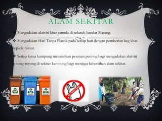 ALAM SEKITAR
 Mengadakan aktiviti kitar semula di seluruh bandar Marang.
 Mengadakan Hari Tanpa Plastik pada setiap hari dengan pemberian beg khas
kepada rakyat.
 Setiap ketua kampung memainkan peranan penting bagi mengadakan aktiviti
gotong-royong di sekitar kampung bagi menjaga kebersihan alam sekitar.
 