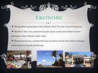 EKONOMI
 Mengadakan pengutipan cukai tafsiran am(CTA) dan sewaan bangunan.
 Memberi dana atau pinjaman kepada rakyat untuk memulakan sesuatu
perniagaan dari pelbagai aspek niaga.
 Memperkenal atau mempromosikan keunikan bandar dan tradisi makanan
turun-temurun kepada pelancong.
 