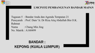 LMCP1532 PEMBANGUNAN BANDAR MAPAN
Tugasan 5 : Bandar Anda dan Agenda Tempatan 21
Pensyarah : Prof. Dato’ Ir. Dr Riza Atiq Abdullah Bin O.K.
Rahmat
Nama : Chang Min Jing
No. Matrik : A160499
 