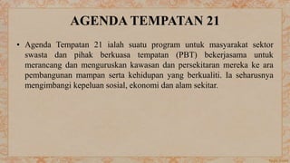 AGENDA TEMPATAN 21
• Agenda Tempatan 21 ialah suatu program untuk masyarakat sektor
swasta dan pihak berkuasa tempatan (PBT) bekerjasama untuk
merancang dan menguruskan kawasan dan persekitaran mereka ke ara
pembangunan mampan serta kehidupan yang berkualiti. Ia seharusnya
mengimbangi kepeluan sosial, ekonomi dan alam sekitar.
 