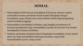 SOSIAL
• Menyediakan lebih banyak kemudahan di kawasan rekreasi seperti
memastikan taman permainan kanak-kanak dilengkapi dengan
kemudahan yang selamat serta menyediakan laluan bagi pengunjung
untuk beriadah (jogging)
• Menyediakan kemudahan kesihatan yang lengkap terutamanya di
kawasan pendalaman bagi memudahkan mereka di kawasan luar bandar
mendapatkan bantuan kesihatan.
• Sentiasa memantau prasarana dan kelengkapan kemudahan awam seperti
jalan raya bagi memastikan sebarang kerosakan yang boleh
memudaratkan nyawa orang awam.
 