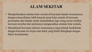 ALAM SEKITAR
• Memperkasakan amalan kitar semula di kawasan bandar terutamanya,
dengan menyediakan lebih banyak pusat kitar semula di kawasan
perumahan dan bandar untuk memudahkan lagi orang awam melihat
kawasan tersebut dan seterusnya mengamalkan amalan kitar semula.
• Menaiktaraf kawasan rekreasi terutamanya yang terletak berdekatan
dengan kawasan air terjun atau bukit yang boleh dilengkapi dengan
faktor keselamatan.
 