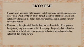 EKONOMI
• Menaiktaraf kawasan pelancongan untuk menarik perhatian pelancong
dan orang awam terdekat untuk bercuti dan menjalankan aktiviti dan
seterusnya langkah ini boleh membawa kepada peningkatan sumber
ekonomi bandar.
• Kawasan terbengkalai di bandar boleh dinaiktaraf dan dibangunkan
bangunan yang seterusnya boleh dilengkapi dengan kedai-kedai atau
syarikat yang boleh memberi peluang pekerjaan kepada penduduk
setempat dan orang awam
 