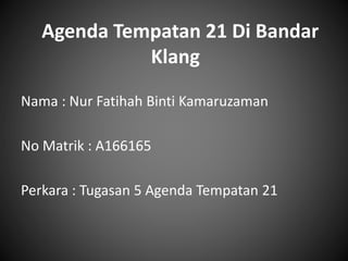 Agenda Tempatan 21 Di Bandar
Klang
Nama : Nur Fatihah Binti Kamaruzaman
No Matrik : A166165
Perkara : Tugasan 5 Agenda Tempatan 21
 