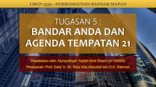 BANDAR ANDA DAN
AGENDA TEMPATAN 21
Disediakan oleh: Nursyafiqah 'Aqilah binti Sharin (A159009)
Pensyarah: Prof. Dato' Ir. Dr. Riza Atiq Abdullah bin O.K. Rahmat
LMCP 1532 - PEMBANGUNAN BANDAR MAPAN
 
