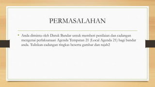 PERMASALAHAN
• Anda diminta oleh Datuk Bandar untuk memberi penilaian dan cadangan
mengenai perlaksanaan Agenda Tempatan 21 (Local Agenda 21) bagi bandar
anda. Tuliskan cadangan ringkas beserta gambar dan rajah2
 
