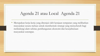Agenda 21 atau Local Agenda 21
• Merupakan kerja-kerja yang diterajui oleh kerajaan tempatan yang melibatkan
masyarakat secara meluas untuk membentuk strategi yang menyeluruh bagi
melindungi alam sekitar, pembangunan ekonomi dan kesejahteraan
masyarakat setempat.
 