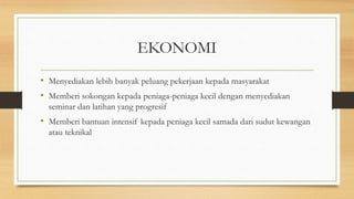 EKONOMI
• Menyediakan lebih banyak peluang pekerjaan kepada masyarakat
• Memberi sokongan kepada peniaga-peniaga kecil dengan menyediakan
seminar dan latihan yang progresif
• Memberi bantuan intensif kepada peniaga kecil samada dari sudut kewangan
atau teknikal
 