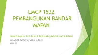 LMCP 1532
PEMBANGUNAN BANDAR
MAPAN
Nama Pensyarah: Prof. Dato’ IR Dr Riza Atiq Abdullah bin 0.K Rahmat
MUHAMMAD ASYRAF BIN ABDUL MUTALIB
A163182
 