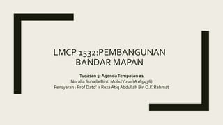 LMCP 1532:PEMBANGUNAN
BANDAR MAPAN
Tugasan 5: AgendaTempatan 21
Noralia Suhaila Binti MohdYusof(A165436)
Pensyarah : Prof Dato’ Ir RezaAtiq Abdullah Bin O.K.Rahmat
 