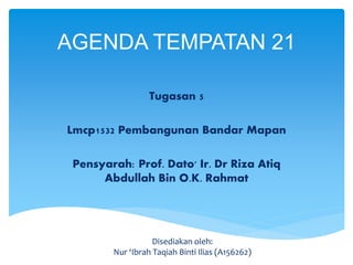 Tugasan 5
Lmcp1532 Pembangunan Bandar Mapan
Pensyarah: Prof. Dato' Ir. Dr Riza Atiq
Abdullah Bin O.K. Rahmat
AGENDA TEMPATAN 21
Disediakan oleh:
Nur ‘Ibrah Taqiah Binti Ilias (A156262)
 