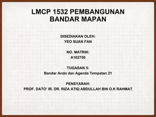 LMCP 1532 PEMBANGUNAN
BANDAR MAPAN
DISEDIAKAN OLEH:
YEO SUAN FAN
NO. MATRIK:
A162750
TUGASAN 5:
Bandar Anda dan Agenda Tempatan 21
PENSYARAH:
PROF. DATO’ IR. DR. RIZA ATIQ ABDULLAH BIN O.K RAHMAT
 