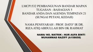 LMCP1532 PEMBANGUNAN BANDAR MAPAN
TUGASAN : BAHAGIAN 5
BANDAR ANDA DAN AGENDA TEMPATAN 21
(SUNGAI PETANI, KEDAH)
NAMA PENSYARAH : PROF. DATO’ IR DR.
RIZAATIQ ABDULLAH BIN OK RAHMAT
NAMA/ NO. MATRIK : NUR AUFA BINTI
MUHAMMAD RAZIFF (A158658)
 