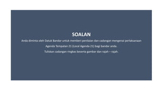 SOALAN
Anda diminta oleh Datuk Bandar untuk memberi penilaian dan cadangan mengenai perlaksanaan
Agenda Tempatan 21 (Local Agenda 21) bagi bandar anda.
Tuliskan cadangan ringkas beserta gambar dan rajah – rajah.
 