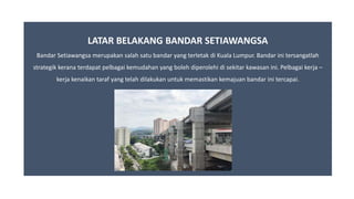 LATAR BELAKANG BANDAR SETIAWANGSA
Bandar Setiawangsa merupakan salah satu bandar yang terletak di Kuala Lumpur. Bandar ini tersangatlah
strategik kerana terdapat pelbagai kemudahan yang boleh diperolehi di sekitar kawasan ini. Pelbagai kerja –
kerja kenaikan taraf yang telah dilakukan untuk memastikan kemajuan bandar ini tercapai.
 