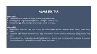 ALAM SEKITAR
PENILAIAN
• Tahap kebersihan bandar ini masih di tahap yang memuaskan.
• Pembangunan yang pesat menyebabkan kurangnya kawasan hijau.
• Masalah denggi di kawasan perumahan saya masih berleluasa.
CADANGAN
• Mewujudkan lebih lagi tong kitar semula dan mengadakan kempen “Menjaga Alam Sekitar” pada setiap
bulan.
• Menanam lebih banyak tanaman hijau bagi memastikan bandar tersebut mempunyai pengudaraan yang
baik.
• Membanteras dan mengenakan denda kepada premis – premis yang mempunyai air bertakung di kawasan
persekitaraan untuk mengelakkan masalah denggi berleluasa.
 