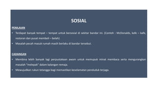 SOSIAL
PENILAIAN
• Terdapat banyak tempat – tempat untuk bersosial di sekitar bandar ini. (Contoh : McDonalds, kafe – kafe,
restoran dan pusat membeli – belah)
• Masalah pecah masuk rumah masih berlaku di bandar tersebut.
CADANGAN
• Membina lebih banyak lagi perpustakaan awam untuk memupuk minat membaca serta mengurangkan
masalah “melepak” dalam kalangan remaja.
• Mewujudkan rukun tetangga bagi memastikan keselamatan penduduk terjaga.
 