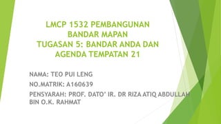 LMCP 1532 PEMBANGUNAN
BANDAR MAPAN
TUGASAN 5: BANDAR ANDA DAN
AGENDA TEMPATAN 21
NAMA: TEO PUI LENG
NO.MATRIK: A160639
PENSYARAH: PROF. DATO’ IR. DR RIZA ATIQ ABDULLAH
BIN O.K. RAHMAT
 