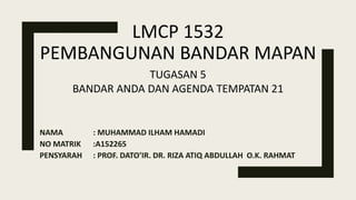 LMCP 1532
PEMBANGUNAN BANDAR MAPAN
NAMA : MUHAMMAD ILHAM HAMADI
NO MATRIK :A152265
PENSYARAH : PROF. DATO’IR. DR. RIZA ATIQ ABDULLAH O.K. RAHMAT
TUGASAN 5
BANDAR ANDA DAN AGENDA TEMPATAN 21
 