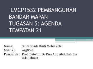 LMCP1532 PEMBANGUNAN
BANDAR MAPAN
TUGASAN 5: AGENDA
TEMPATAN 21
Nama: Siti Norlaila Binti Mohd Kefri
Matrik : A158612
Pensyarah : Prof. Dato’ Ir. Dr Riza Atiq Abdullah Bin
O.k Rahmat
 