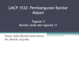 LMCP 1532: Pembangunan Bandar
Mapan
Tugasan 5
Bandar Anda dan Agenda 21
Nama: Atika Sharida binti Amran
No. Matrik: A151082
 