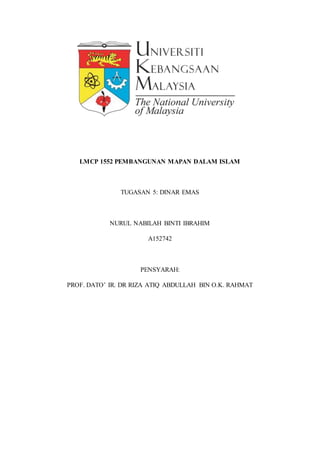 LMCP 1552 PEMBANGUNAN MAPAN DALAM ISLAM
TUGASAN 5: DINAR EMAS
NURUL NABILAH BINTI IBRAHIM
A152742
PENSYARAH:
PROF. DATO’ IR. DR RIZA ATIQ ABDULLAH BIN O.K. RAHMAT
 