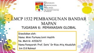 LMCP 1532 PEMBANGUNAN BANDAR
MAPAN
TUGASAN 6: PEMANASAN GLOBAL
Disediakan oleh:
Nama: Mimi Farhana binti Hadith
No. Matrik: A153672
Nama Pensyarah: Prof. Dato' Dr Riza Atiq Abudullah
bin O.K Rahmat
 