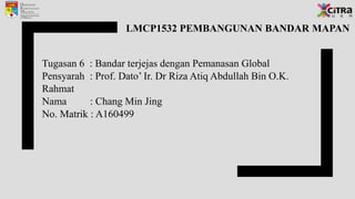 LMCP1532 PEMBANGUNAN BANDAR MAPAN
Tugasan 6 : Bandar terjejas dengan Pemanasan Global
Pensyarah : Prof. Dato’ Ir. Dr Riza Atiq Abdullah Bin O.K.
Rahmat
Nama : Chang Min Jing
No. Matrik : A160499
 