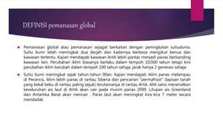 DEFINISI pemanasan global
 Pemanasan global atau pemanasan sejagat berkaitan dengan peningkatan suhudunia.
Suhu bumi telah meningkat dua darjah dan kadarnya berbeza mengikut benua dan
kawasan tertentu. Kajian mendapati kawasan Artik lebih pantas menjadi panas berbanding
kawasan lain. Perubahan iklim biasanya berlaku dalam tempoh 10,000 tahun tetapi kini
perubahan iklim berubah dalam tempoh 100 tahun sahaja, jarak hanya 2 generasi sahaja.
 Suhu bumi meningkat sejak tahun-tahun 90an. Kajian mendapati iklim panas melampau
di Perancis, iklim lebih panas di rantau Siberia dan pencairan "permafrost" (lapisan tanah
yang kekal beku di rantau paling sejuk) terutamanya di rantau Artik. Ahli sains meramalkan
keseluruhan ais laut di Artik akan cair pada musim panas 2099. Litupan ais Greenland
dan Antartika Barat akan mencair . Paras laut akan meningkat kira-kira 7 meter secara
mendadak.
 