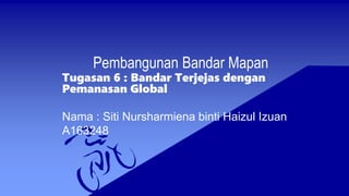 Pembangunan Bandar Mapan
Tugasan 6 : Bandar Terjejas dengan
Pemanasan Global
Nama : Siti Nursharmiena binti Haizul Izuan
A163248
 