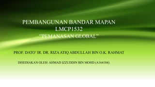 PEMBANGUNAN BANDAR MAPAN
LMCP1532
“PEMANASAN GLOBAL”
PROF. DATO’ IR. DR. RIZAATIQ ABDULLAH BIN O.K. RAHMAT
DISEDIAKAN OLEH: AHMAD IZZUDDIN BIN MOHD (A164184)
 