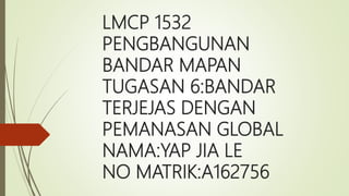 LMCP 1532
PENGBANGUNAN
BANDAR MAPAN
TUGASAN 6:BANDAR
TERJEJAS DENGAN
PEMANASAN GLOBAL
NAMA:YAP JIA LE
NO MATRIK:A162756
 