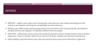 DEFINISI
 MITIGASI – adalah suatu usaha untuk mengurangi risiko bencana, baik melalui pembangunan fisik
mahupun peningkatan kemampuan menghadapai ancaman bencana.
 Mitigasi juga adalah tahap awal penanggulangan bencana alam untuk mengurangi dan memperkecil
dampak bencana dan kegiatan ini dilakukan sebelum bencana terjadi.
 ADAPTASI – ialah proses evolusi yang mana sesebuah populasi mampu mempersuaikan dirinya dengan
habitatnya. Proses ini berlaku selama turun-temurun lamanya, sebagai satu fenomena biologi asas.
 Istilah adaptasi juga bermaksud suatu sifat yang penting khususnya untuk kemandirian organisme.
 