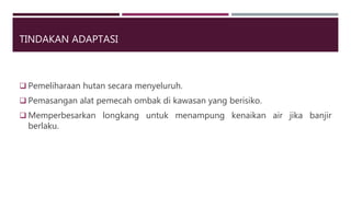 TINDAKAN ADAPTASI
 Pemeliharaan hutan secara menyeluruh.
 Pemasangan alat pemecah ombak di kawasan yang berisiko.
 Memperbesarkan longkang untuk menampung kenaikan air jika banjir
berlaku.
 
