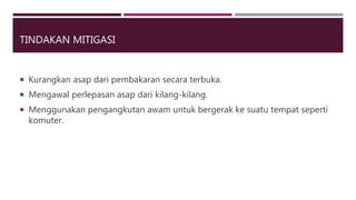 TINDAKAN MITIGASI
 Kurangkan asap dari pembakaran secara terbuka.
 Mengawal perlepasan asap dari kilang-kilang.
 Menggunakan pengangkutan awam untuk bergerak ke suatu tempat seperti
komuter.
 