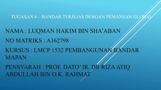 TUGASAN 6 – BANDAR TERJEJAS DENGAN PEMANSAN GLOBAL
NAMA : LUQMAN HAKIM BIN SHA’ABAN
NO MATRIKS : A162798
KURSUS : LMCP 1532 PEMBANGUNAN BANDAR
MAPAN
PENSYARAH : PROF. DATO’ IR. DR RIZAATIQ
ABDULLAH BIN O.K. RAHMAT
 