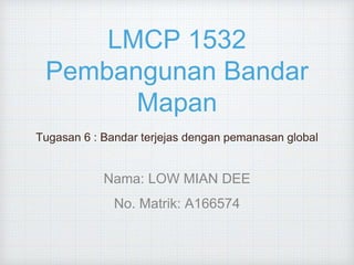 LMCP 1532
Pembangunan Bandar
Mapan
Tugasan 6 : Bandar terjejas dengan pemanasan global
Nama: LOW MIAN DEE
No. Matrik: A166574
 