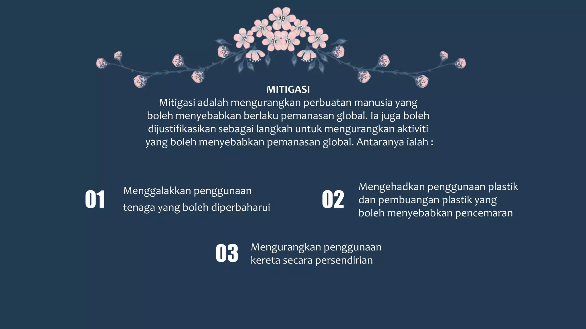 MITIGASI
Mitigasi adalah mengurangkan perbuatan manusia yang
boleh menyebabkan berlaku pemanasan global. Ia juga boleh
dijustifikasikan sebagai langkah untuk mengurangkan aktiviti
yang boleh menyebabkan pemanasan global. Antaranya ialah :
Menggalakkan penggunaan
tenaga yang boleh diperbaharui01
03
Mengurangkan penggunaan
kereta secara persendirian
02
Mengehadkan penggunaan plastik
dan pembuangan plastik yang
boleh menyebabkan pencemaran